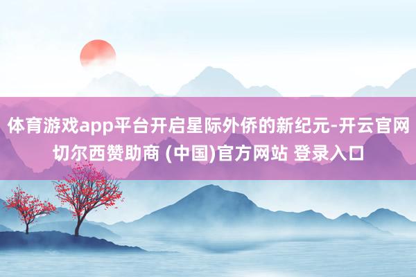 体育游戏app平台开启星际外侨的新纪元-开云官网切尔西赞助商 (中国)官方网站 登录入口