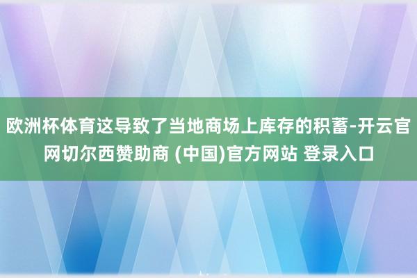 欧洲杯体育这导致了当地商场上库存的积蓄-开云官网切尔西赞助商 (中国)官方网站 登录入口
