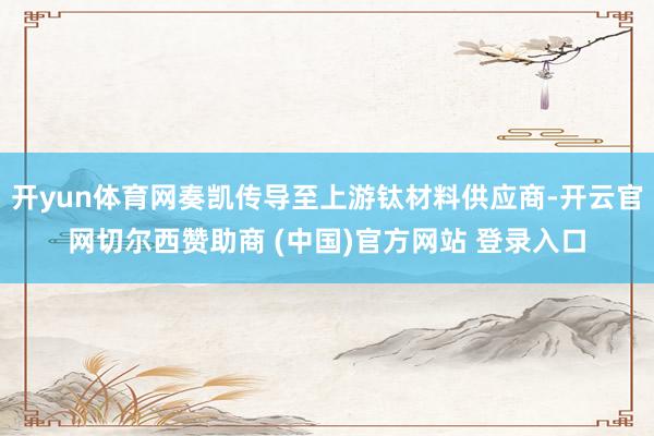 开yun体育网奏凯传导至上游钛材料供应商-开云官网切尔西赞助商 (中国)官方网站 登录入口